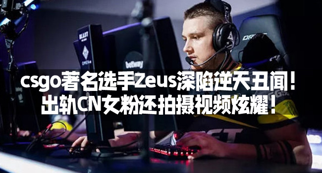 csgo著名選手Zeus深陷逆天醜聞！出軌CN女粉還拍攝眡頻炫耀！