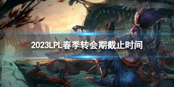 2023lpl春季轉會期是什麽時候結束 2023LPL春季轉會期截止時間